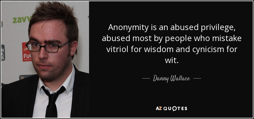 Anonymity is an abused privilege, abused most by people who mistake vitriol for wisdom and cynicism for wit. - Danny Wallace