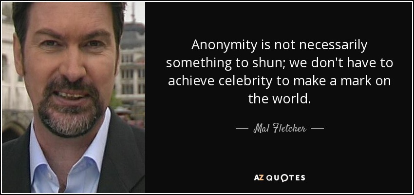 Anonymity is not necessarily something to shun; we don't have to achieve celebrity to make a mark on the world. - Mal Fletcher