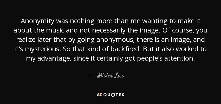 Anonymity was nothing more than me wanting to make it about the music and not necessarily the image. Of course, you realize later that by going anonymous, there is an image, and it's mysterious. So that kind of backfired. But it also worked to my advantage, since it certainly got people's attention. - Mister Lies