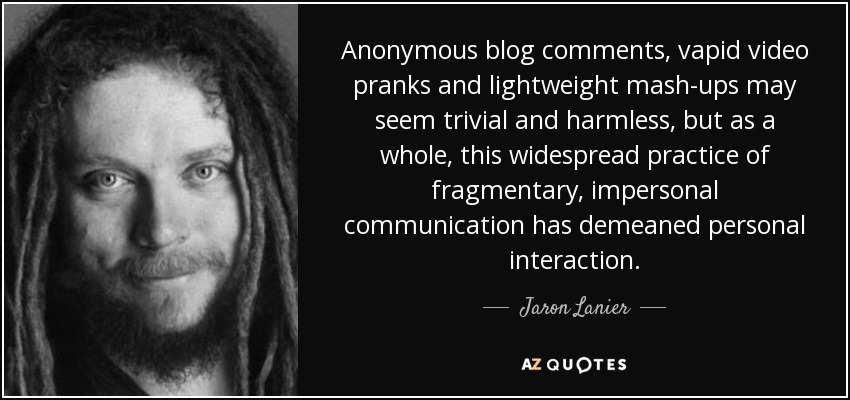 Anonymous blog comments, vapid video pranks and lightweight mash-ups may seem trivial and harmless, but as a whole, this widespread practice of fragmentary, impersonal communication has demeaned personal interaction. - Jaron Lanier