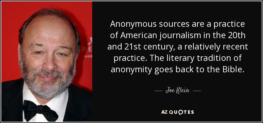 Anonymous sources are a practice of American journalism in the 20th and 21st century, a relatively recent practice. The literary tradition of anonymity goes back to the Bible. - Joe Klein
