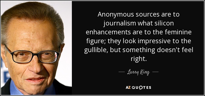 Anonymous sources are to journalism what silicon enhancements are to the feminine figure; they look impressive to the gullible, but something doesn't feel right. - Larry King