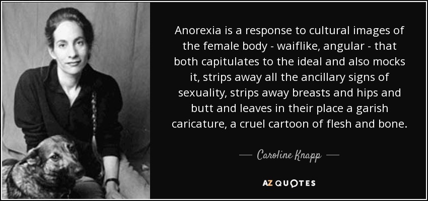 Anorexia is a response to cultural images of the female body - waiflike, angular - that both capitulates to the ideal and also mocks it, strips away all the ancillary signs of sexuality, strips away breasts and hips and butt and leaves in their place a garish caricature, a cruel cartoon of flesh and bone. - Caroline Knapp