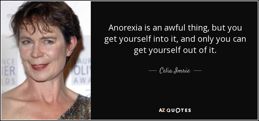 Anorexia is an awful thing, but you get yourself into it, and only you can get yourself out of it. - Celia Imrie