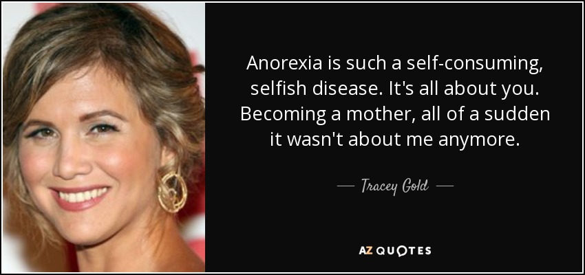 Anorexia is such a self-consuming, selfish disease. It's all about you. Becoming a mother, all of a sudden it wasn't about me anymore. - Tracey Gold