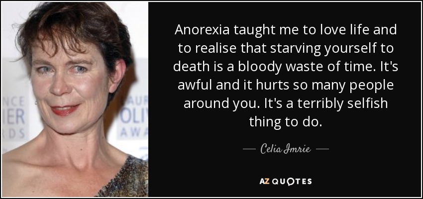 Anorexia taught me to love life and to realise that starving yourself to death is a bloody waste of time. It's awful and it hurts so many people around you. It's a terribly selfish thing to do. - Celia Imrie