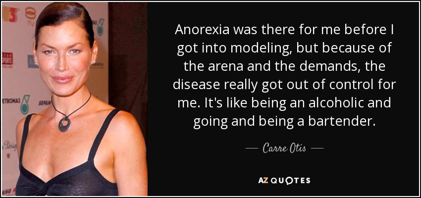 Anorexia was there for me before I got into modeling, but because of the arena and the demands, the disease really got out of control for me. It's like being an alcoholic and going and being a bartender. - Carre Otis