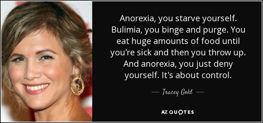 Anorexia, you starve yourself. Bulimia, you binge and purge. You eat huge amounts of food until you're sick and then you throw up. And anorexia, you just deny yourself. It's about control. - Tracey Gold