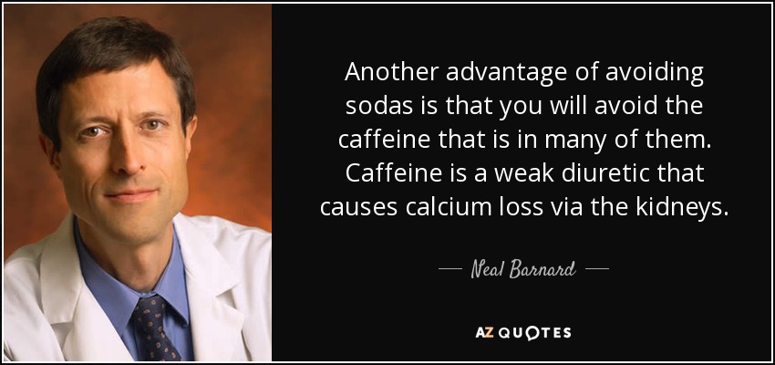Another advantage of avoiding sodas is that you will avoid the caffeine that is in many of them. Caffeine is a weak diuretic that causes calcium loss via the kidneys. - Neal Barnard