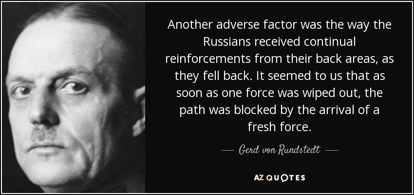 Another adverse factor was the way the Russians received continual reinforcements from their back areas, as they fell back. It seemed to us that as soon as one force was wiped out, the path was blocked by the arrival of a fresh force. - Gerd von Rundstedt