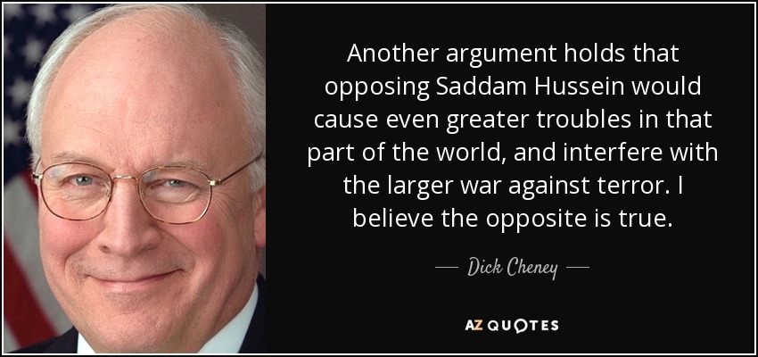Another argument holds that opposing Saddam Hussein would cause even greater troubles in that part of the world, and interfere with the larger war against terror. I believe the opposite is true. - Dick Cheney
