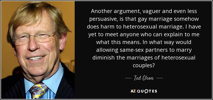 Another argument, vaguer and even less persuasive, is that gay marriage somehow does harm to heterosexual marriage. I have yet to meet anyone who can explain to me what this means. In what way would allowing same-sex partners to marry diminish the marriages of heterosexual couples? - Ted Olson