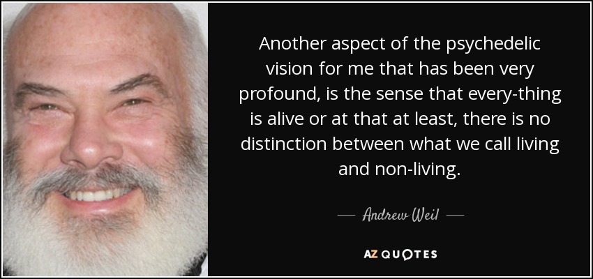 Another aspect of the psychedelic vision for me that has been very profound, is the sense that every-thing is alive or at that at least, there is no distinction between what we call living and non-living. - Andrew Weil