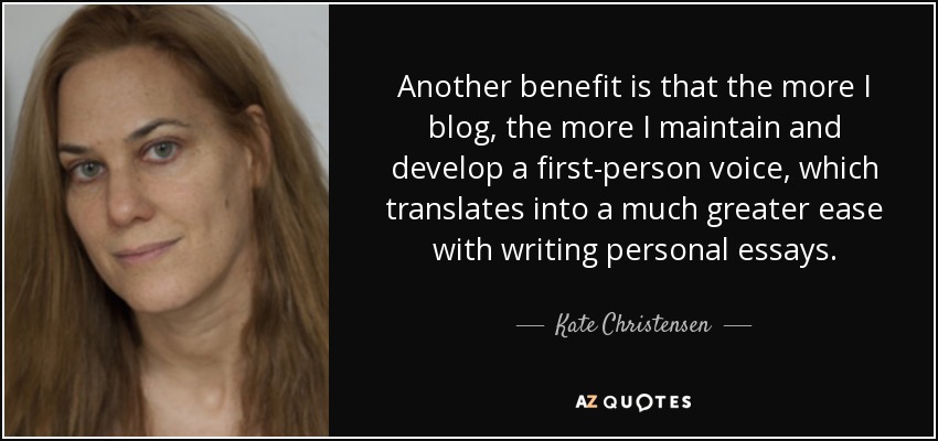 Another benefit is that the more I blog, the more I maintain and develop a first-person voice, which translates into a much greater ease with writing personal essays. - Kate Christensen