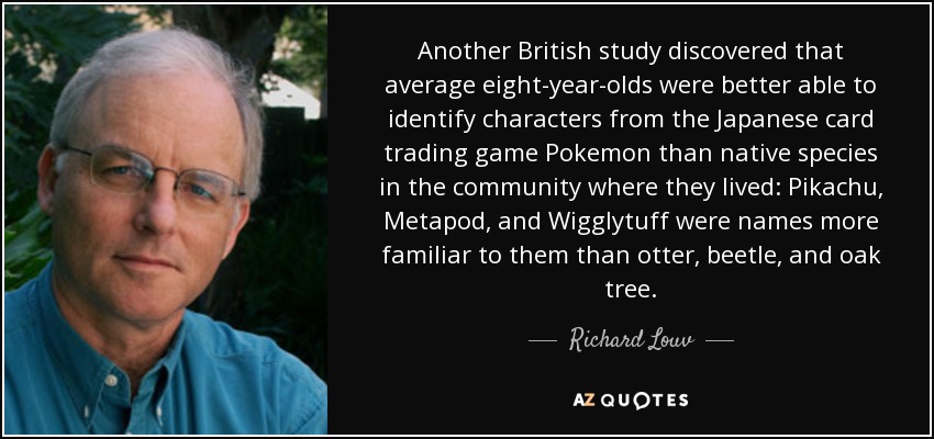 Another British study discovered that average eight-year-olds were better able to identify characters from the Japanese card trading game Pokemon than native species in the community where they lived: Pikachu, Metapod, and Wigglytuff were names more familiar to them than otter, beetle, and oak tree. - Richard Louv