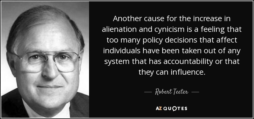 Another cause for the increase in alienation and cynicism is a feeling that too many policy decisions that affect individuals have been taken out of any system that has accountability or that they can influence. - Robert Teeter