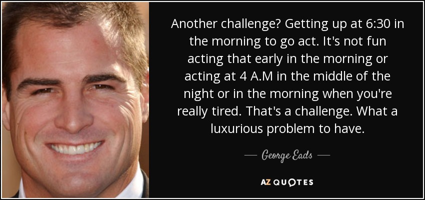 Another challenge? Getting up at 6:30 in the morning to go act. It's not fun acting that early in the morning or acting at 4 A.M in the middle of the night or in the morning when you're really tired. That's a challenge. What a luxurious problem to have. - George Eads