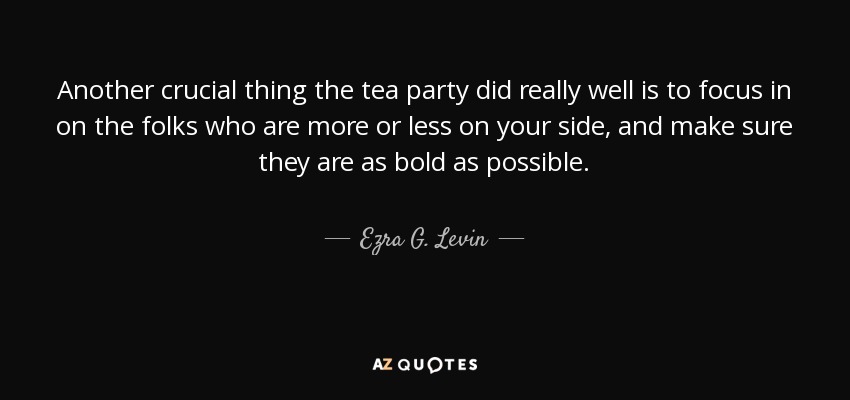 Another crucial thing the tea party did really well is to focus in on the folks who are more or less on your side, and make sure they are as bold as possible. - Ezra G. Levin