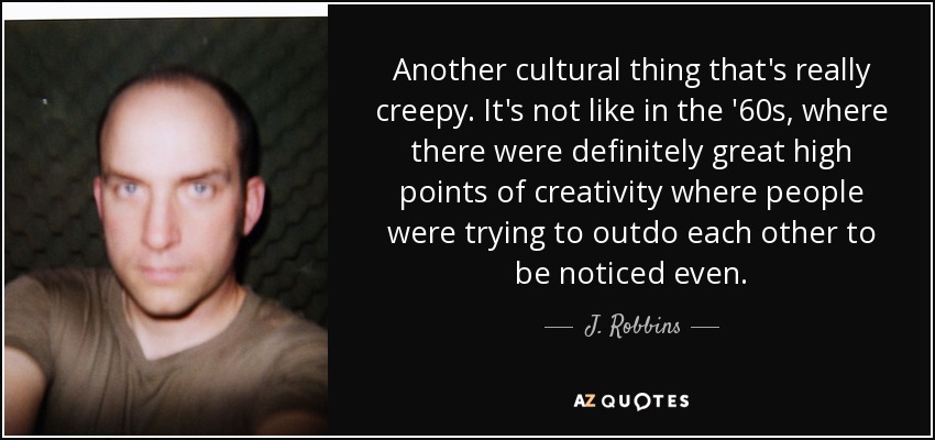 Another cultural thing that's really creepy. It's not like in the '60s, where there were definitely great high points of creativity where people were trying to outdo each other to be noticed even. - J. Robbins
