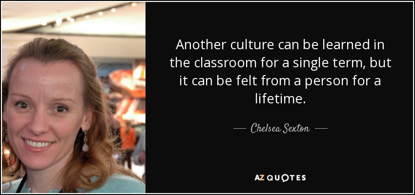 Another culture can be learned in the classroom for a single term, but it can be felt from a person for a lifetime. - Chelsea Sexton