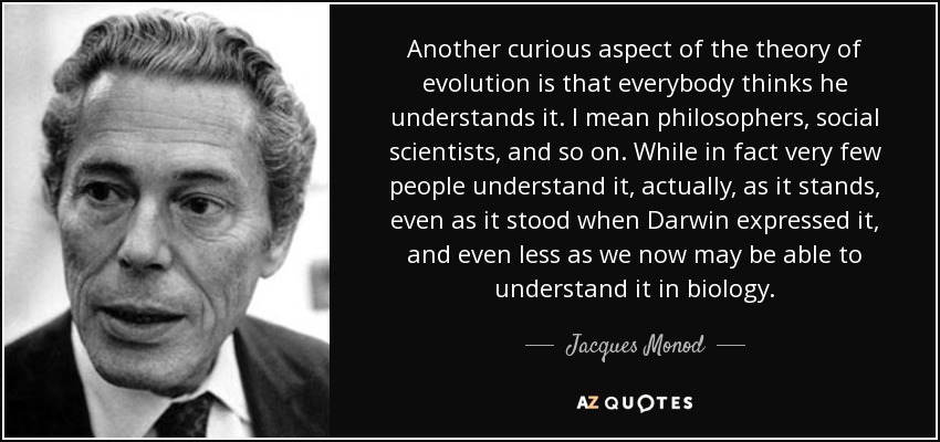 Another curious aspect of the theory of evolution is that everybody thinks he understands it. I mean philosophers, social scientists, and so on. While in fact very few people understand it, actually, as it stands, even as it stood when Darwin expressed it, and even less as we now may be able to understand it in biology. - Jacques Monod