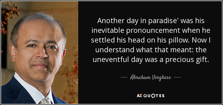 Another day in paradise' was his inevitable pronouncement when he settled his head on his pillow. Now I understand what that meant: the uneventful day was a precious gift. - Abraham Verghese
