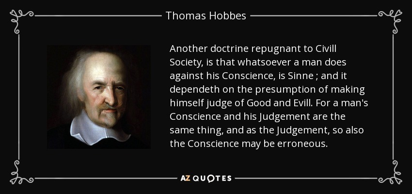 Another doctrine repugnant to Civill Society, is that whatsoever a man does against his Conscience, is Sinne ; and it dependeth on the presumption of making himself judge of Good and Evill. For a man's Conscience and his Judgement are the same thing, and as the Judgement, so also the Conscience may be erroneous. - Thomas Hobbes