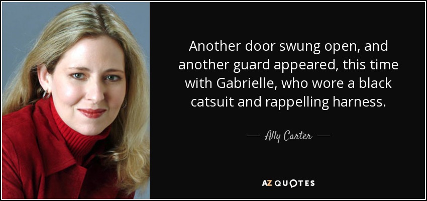 Another door swung open, and another guard appeared, this time with Gabrielle, who wore a black catsuit and rappelling harness. - Ally Carter