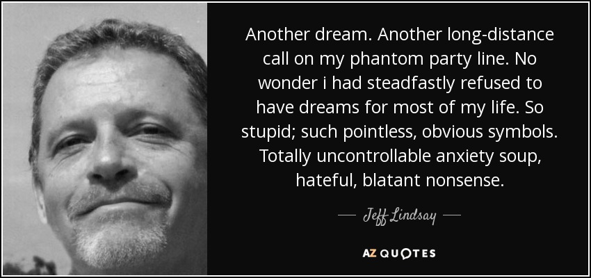 Another dream. Another long-distance call on my phantom party line. No wonder i had steadfastly refused to have dreams for most of my life. So stupid; such pointless, obvious symbols. Totally uncontrollable anxiety soup, hateful, blatant nonsense. - Jeff Lindsay