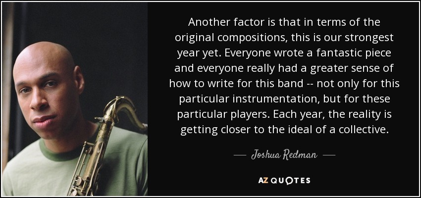 Another factor is that in terms of the original compositions, this is our strongest year yet. Everyone wrote a fantastic piece and everyone really had a greater sense of how to write for this band -- not only for this particular instrumentation, but for these particular players. Each year, the reality is getting closer to the ideal of a collective. - Joshua Redman