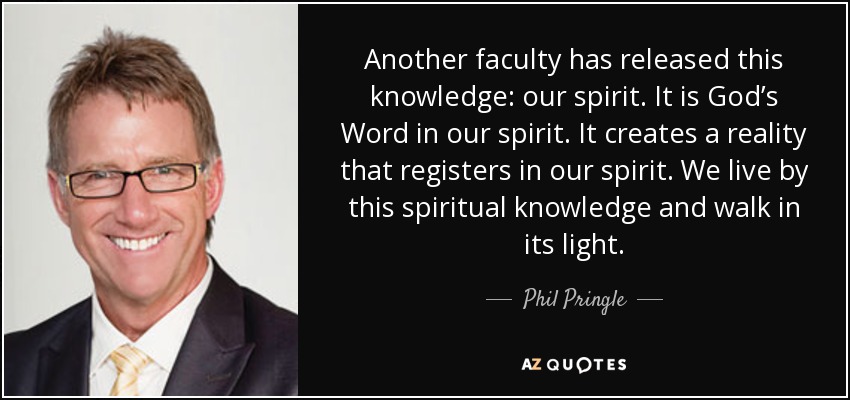 Another faculty has released this knowledge: our spirit. It is God’s Word in our spirit. It creates a reality that registers in our spirit. We live by this spiritual knowledge and walk in its light. - Phil Pringle