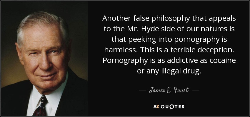 Another false philosophy that appeals to the Mr. Hyde side of our natures is that peeking into pornography is harmless. This is a terrible deception. Pornography is as addictive as cocaine or any illegal drug. - James E. Faust