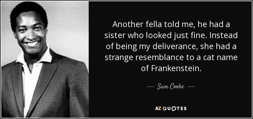 Another fella told me, he had a sister who looked just fine. Instead of being my deliverance, she had a strange resemblance to a cat name of Frankenstein. - Sam Cooke