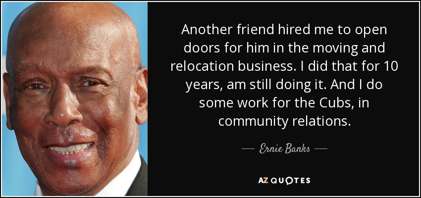 Another friend hired me to open doors for him in the moving and relocation business. I did that for 10 years, am still doing it. And I do some work for the Cubs, in community relations. - Ernie Banks