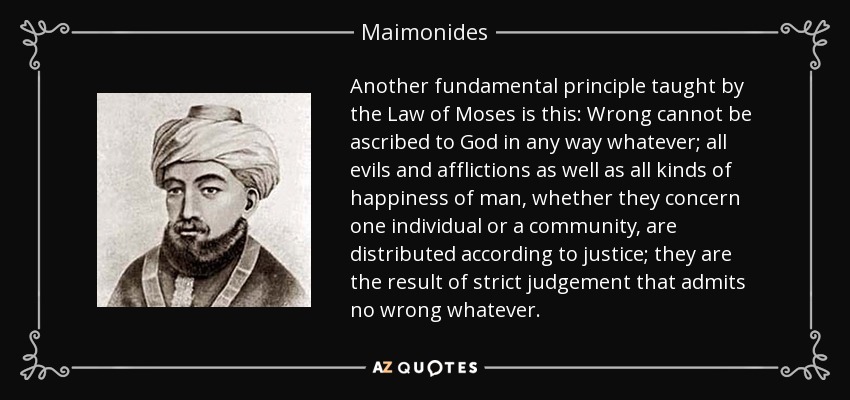 Another fundamental principle taught by the Law of Moses is this: Wrong cannot be ascribed to God in any way whatever; all evils and afflictions as well as all kinds of happiness of man, whether they concern one individual or a community, are distributed according to justice; they are the result of strict judgement that admits no wrong whatever. - Maimonides