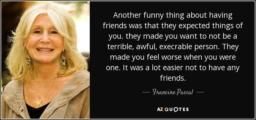 Another funny thing about having friends was that they expected things of you. they made you want to not be a terrible, awful, execrable person. They made you feel worse when you were one. It was a lot easier not to have any friends. - Francine Pascal