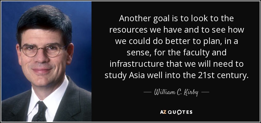 Another goal is to look to the resources we have and to see how we could do better to plan, in a sense, for the faculty and infrastructure that we will need to study Asia well into the 21st century. - William C. Kirby