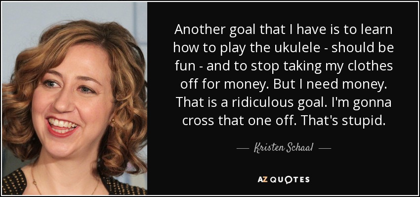 Another goal that I have is to learn how to play the ukulele - should be fun - and to stop taking my clothes off for money. But I need money. That is a ridiculous goal. I'm gonna cross that one off. That's stupid. - Kristen Schaal