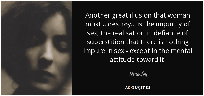 Another great illusion that woman must ... destroy . .. is the impurity of sex, the realisation in defiance of superstition that there is nothing impure in sex - except in the mental attitude toward it. - Mina Loy