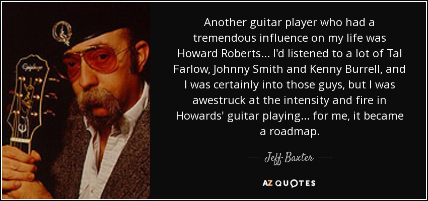 Another guitar player who had a tremendous influence on my life was Howard Roberts ... I'd listened to a lot of Tal Farlow, Johnny Smith and Kenny Burrell, and I was certainly into those guys, but I was awestruck at the intensity and fire in Howards' guitar playing... for me, it became a roadmap. - Jeff Baxter