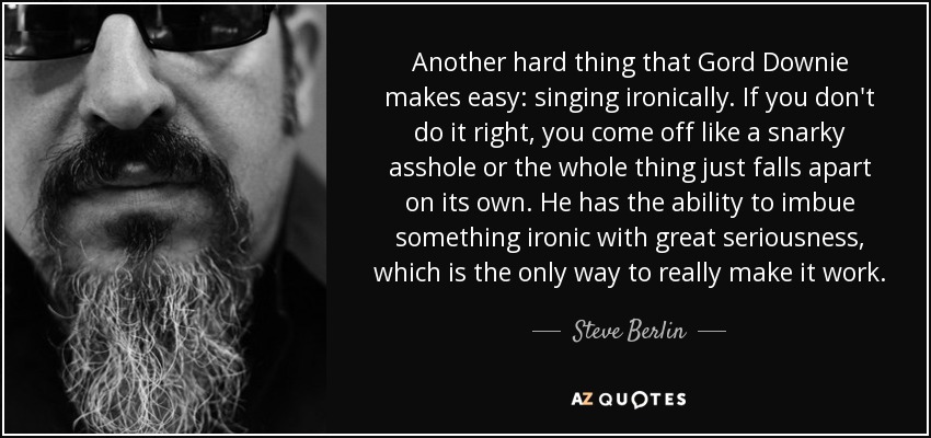 Another hard thing that Gord Downie makes easy: singing ironically. If you don't do it right, you come off like a snarky asshole or the whole thing just falls apart on its own. He has the ability to imbue something ironic with great seriousness, which is the only way to really make it work. - Steve Berlin