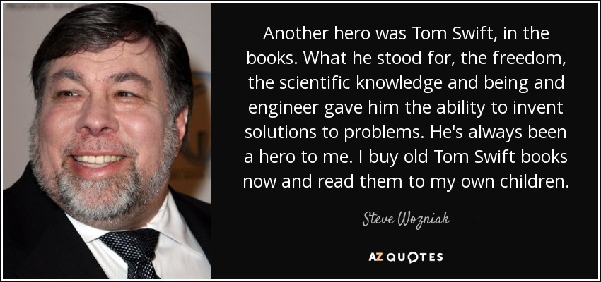 Another hero was Tom Swift, in the books. What he stood for, the freedom, the scientific knowledge and being and engineer gave him the ability to invent solutions to problems. He's always been a hero to me. I buy old Tom Swift books now and read them to my own children. - Steve Wozniak