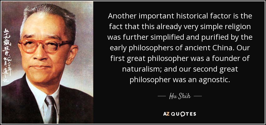 Another important historical factor is the fact that this already very simple religion was further simplified and purified by the early philosophers of ancient China. Our first great philosopher was a founder of naturalism; and our second great philosopher was an agnostic. - Hu Shih