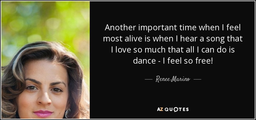 Another important time when I feel most alive is when I hear a song that I love so much that all I can do is dance - I feel so free! - Renee Marino