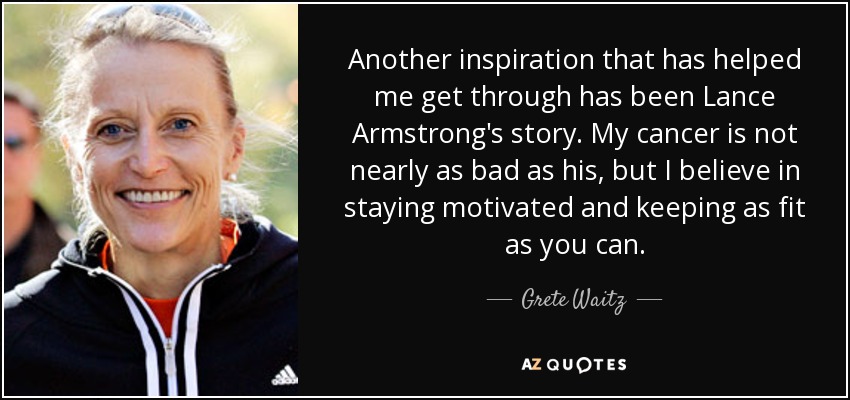 Another inspiration that has helped me get through has been Lance Armstrong's story. My cancer is not nearly as bad as his, but I believe in staying motivated and keeping as fit as you can. - Grete Waitz