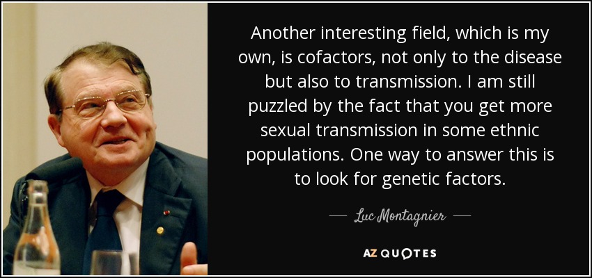 Another interesting field, which is my own, is cofactors, not only to the disease but also to transmission. I am still puzzled by the fact that you get more sexual transmission in some ethnic populations. One way to answer this is to look for genetic factors. - Luc Montagnier
