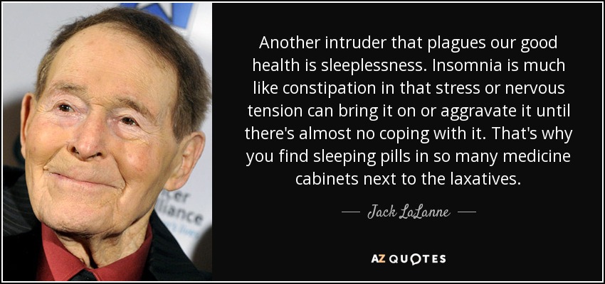 Another intruder that plagues our good health is sleeplessness. Insomnia is much like constipation in that stress or nervous tension can bring it on or aggravate it until there's almost no coping with it. That's why you find sleeping pills in so many medicine cabinets next to the laxatives. - Jack LaLanne