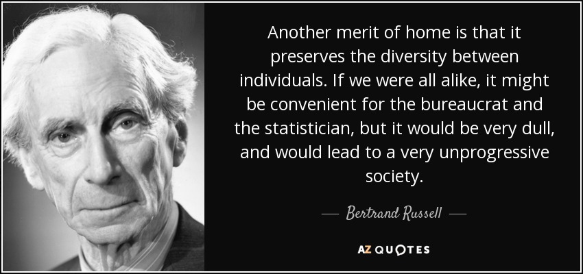 Another merit of home is that it preserves the diversity between individuals. If we were all alike, it might be convenient for the bureaucrat and the statistician, but it would be very dull, and would lead to a very unprogressive society. - Bertrand Russell