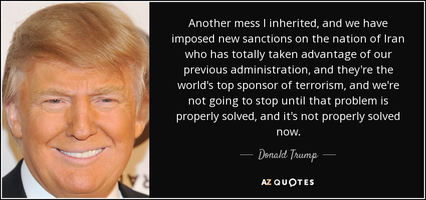 Another mess I inherited, and we have imposed new sanctions on the nation of Iran who has totally taken advantage of our previous administration, and they're the world's top sponsor of terrorism, and we're not going to stop until that problem is properly solved, and it's not properly solved now. - Donald Trump