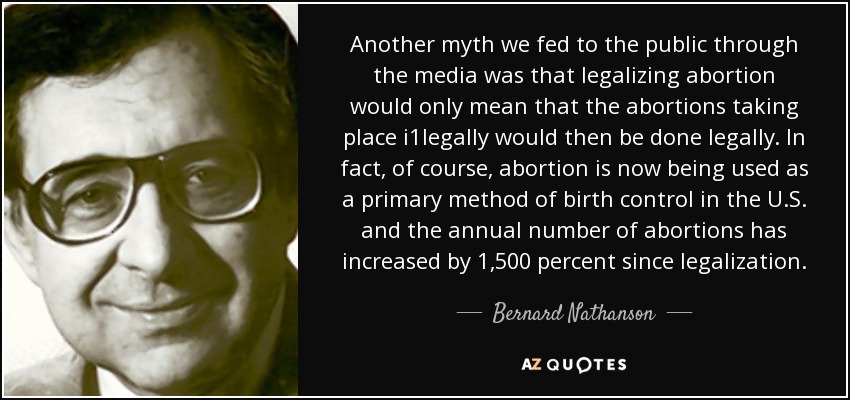 Another myth we fed to the public through the media was that legalizing abortion would only mean that the abortions taking place i1legally would then be done legally. In fact, of course, abortion is now being used as a primary method of birth control in the U.S. and the annual number of abortions has increased by 1,500 percent since legalization. - Bernard Nathanson